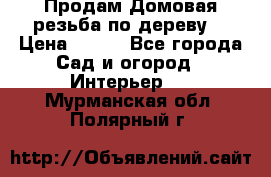 Продам Домовая резьба по дереву  › Цена ­ 500 - Все города Сад и огород » Интерьер   . Мурманская обл.,Полярный г.